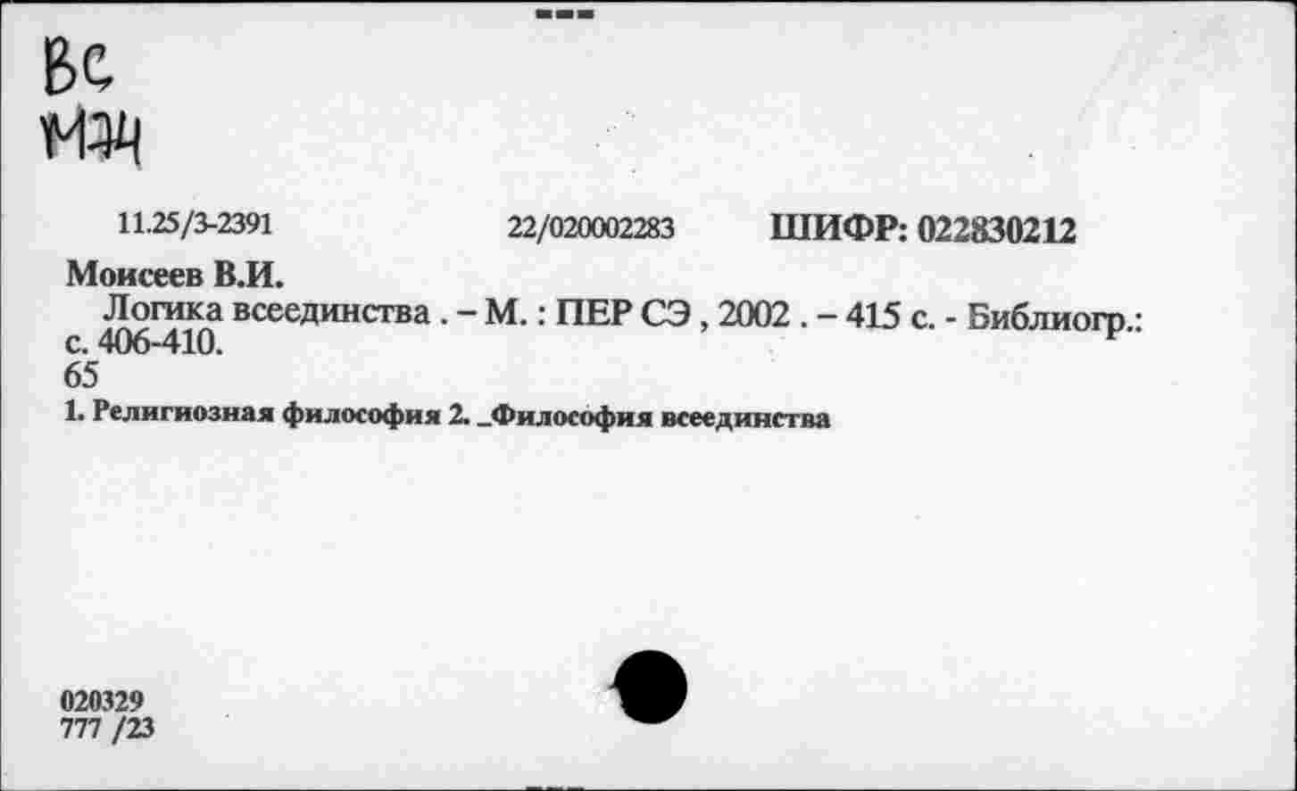 ﻿ВС ж
11.25/3-2391	22/020002283 ШИФР: 022830212
Моисеев В.И.
Логика всеединства . - М.: ПЕР СЭ , 2002 . - 415 с. - Библиогр • с. 406-410.
65
1. Религиозная философия 2. .Философия всеединства
020329
777 /23